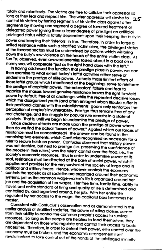 fotally and relentiessl. The victms are free fo ciificize thei oppressor so long as they fear and respect him. The wiser oppressor will devise o ‘confrol is victims by fuming segments of his vicim class against ofher segments by showing one segment o degree of favored freatment o delegated power (glving them a lesser degree of prestige) an arfficiol privieged status which i fotally dependent upon Iheir keeping the bully in power and keeping ther ‘inferiors’ in ine. Therefore, In order fo forge a united resstance within such a strafified victim class, the privieged status 9 the favored sectors must be undenmined by acfions which wil bring ‘down the bully’s raw violence on the heads of the enfire victim closs. As Sun Tzu observed, even avowed enemies fossed aboutin a boat on o stomy sea. wil cooperate “just as the right hand does with the left.” In having addressed the funcfion that presfige plays in power, we con fob and the acquisiion of her wages. Her free time, family fime, abily fo fravel, and enfire standard of iving and quality of lfe is determined and controlled by, and organized around, her job. With her enfie fite regulated by her access fo the wage, the capifalist boss becomes her master. Consistent with Confucius’s observation and as demonstated in the ‘earfler analysis of stratified sociefies, the power of ruing closses comes from thekr abilty to control the common people’s acces: 1o sunvivar resources. $olong s the people are helpless fo feed themselves, they are dependent on thase who regulate and control their access 1o baric necessiies. Therefore, in order fo defeat thek power, efite confrol over he ‘economy must be broken, and fhe econormic amangement fself revalufionized to take conirol out of the hands of the privieged minorly